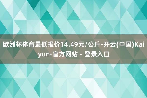欧洲杯体育最低报价14.49元/公斤-开云(中国)Kaiyun·官方网站 - 登录入口