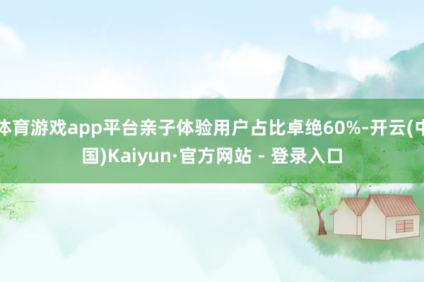 体育游戏app平台亲子体验用户占比卓绝60%-开云(中国)Kaiyun·官方网站 - 登录入口