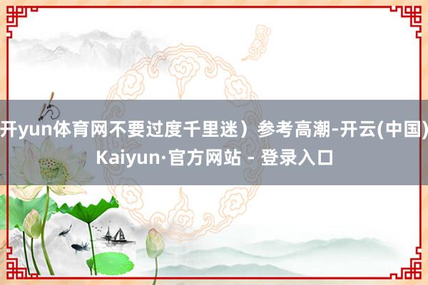 开yun体育网不要过度千里迷）参考高潮-开云(中国)Kaiyun·官方网站 - 登录入口