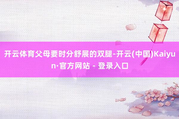 开云体育父母要时分舒展的双腿-开云(中国)Kaiyun·官方网站 - 登录入口