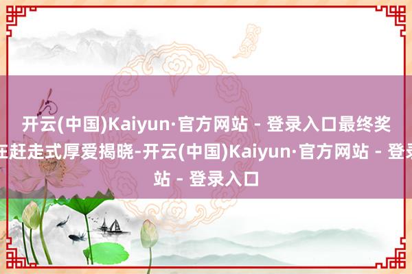 开云(中国)Kaiyun·官方网站 - 登录入口最终奖项将在赶走式厚爱揭晓-开云(中国)Kaiyun·官方网站 - 登录入口