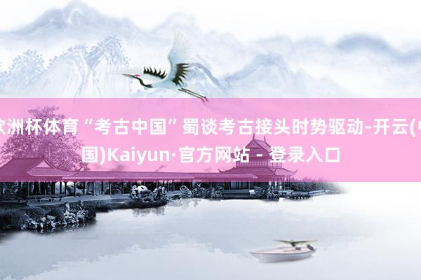 欧洲杯体育“考古中国”蜀谈考古接头时势驱动-开云(中国)Kaiyun·官方网站 - 登录入口