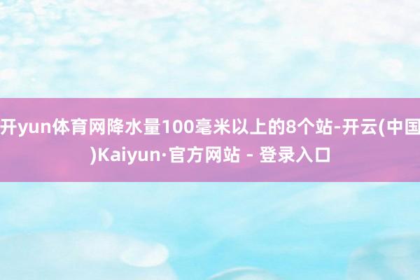 开yun体育网降水量100毫米以上的8个站-开云(中国)Kaiyun·官方网站 - 登录入口