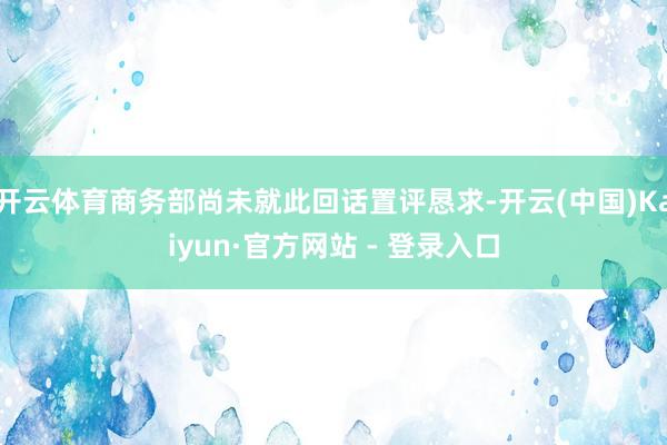 开云体育商务部尚未就此回话置评恳求-开云(中国)Kaiyun·官方网站 - 登录入口