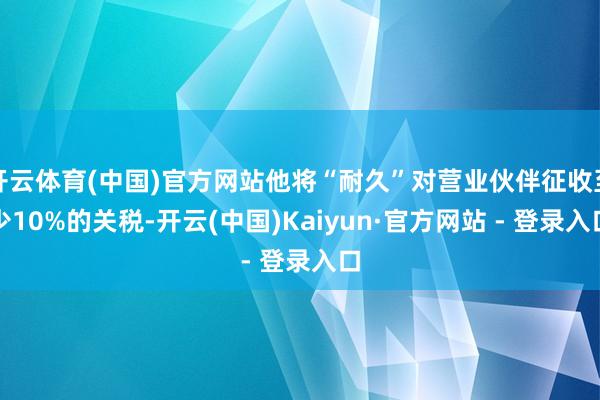 开云体育(中国)官方网站他将“耐久”对营业伙伴征收至少10%的关税-开云(中国)Kaiyun·官方网站 - 登录入口