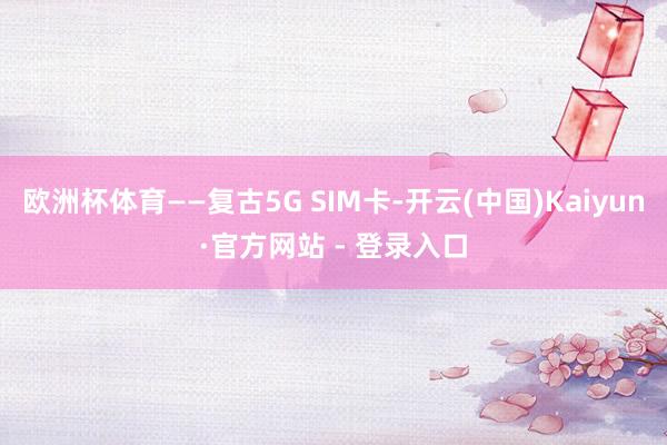 欧洲杯体育——复古5G SIM卡-开云(中国)Kaiyun·官方网站 - 登录入口