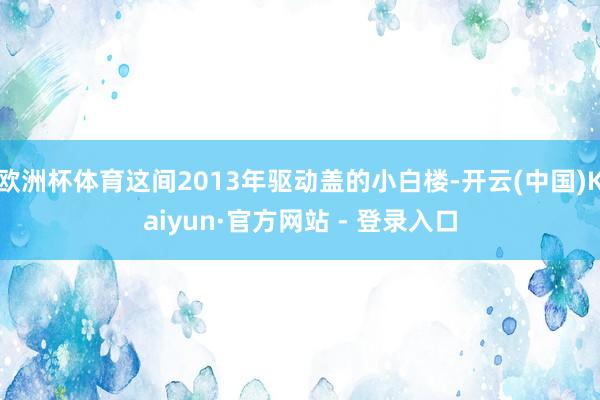 欧洲杯体育这间2013年驱动盖的小白楼-开云(中国)Kaiyun·官方网站 - 登录入口