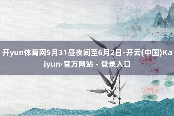 开yun体育网5月31昼夜间至6月2日-开云(中国)Kaiyun·官方网站 - 登录入口