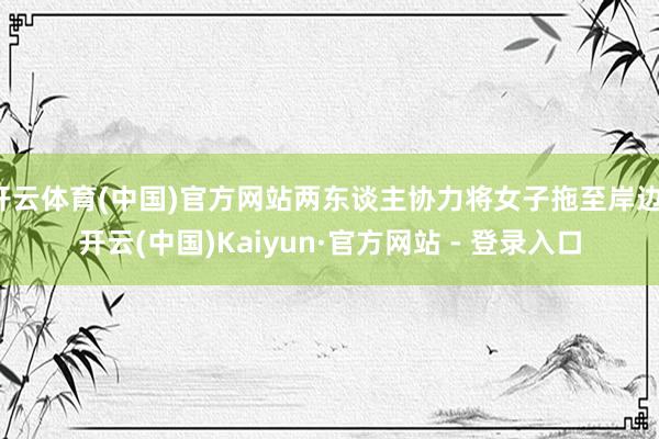 开云体育(中国)官方网站两东谈主协力将女子拖至岸边-开云(中国)Kaiyun·官方网站 - 登录入口