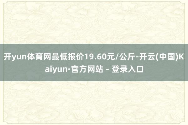 开yun体育网最低报价19.60元/公斤-开云(中国)Kaiyun·官方网站 - 登录入口