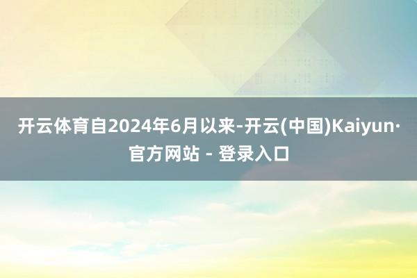 开云体育自2024年6月以来-开云(中国)Kaiyun·官方网站 - 登录入口