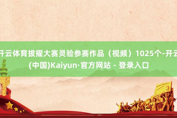 开云体育拔擢大赛灵验参赛作品（视频）1025个-开云(中国)Kaiyun·官方网站 - 登录入口