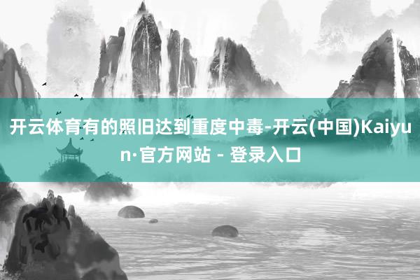 开云体育有的照旧达到重度中毒-开云(中国)Kaiyun·官方网站 - 登录入口