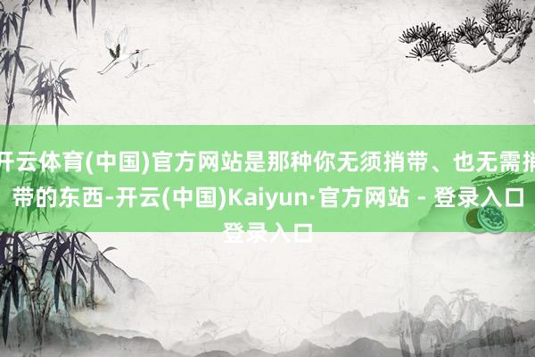 开云体育(中国)官方网站是那种你无须捎带、也无需捎带的东西-开云(中国)Kaiyun·官方网站 - 登录入口