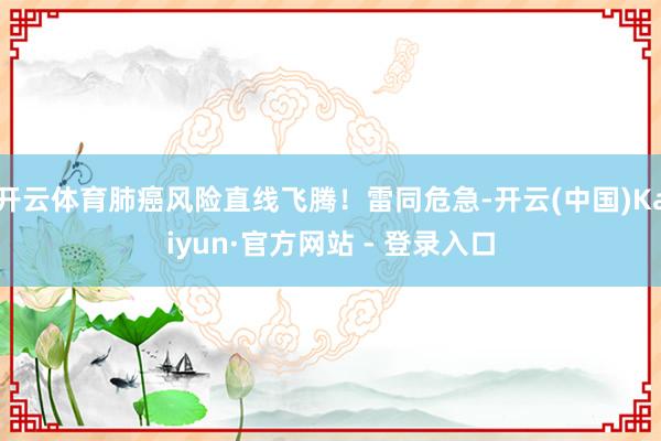 开云体育肺癌风险直线飞腾！雷同危急-开云(中国)Kaiyun·官方网站 - 登录入口