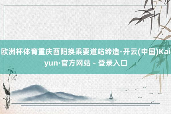 欧洲杯体育重庆酉阳换乘要道站缔造-开云(中国)Kaiyun·官方网站 - 登录入口