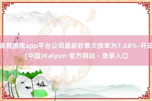 体育游戏app平台公司最新钞票欠债率为7.68%-开云(中国)Kaiyun·官方网站 - 登录入口