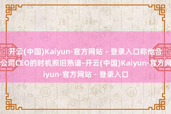 开云(中国)Kaiyun·官方网站 - 登录入口称他合计阿贝尔担任公司CEO的时机照旧熟谙-开云(中国)Kaiyun·官方网站 - 登录入口