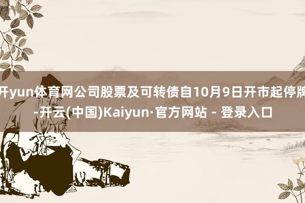 开yun体育网公司股票及可转债自10月9日开市起停牌-开云(中国)Kaiyun·官方网站 - 登录入口