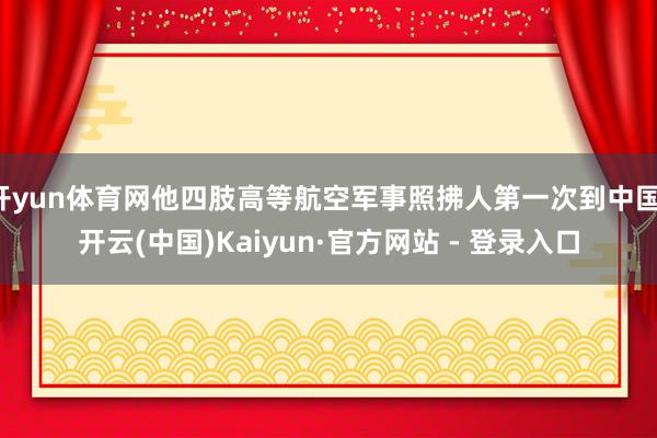 开yun体育网他四肢高等航空军事照拂人第一次到中国-开云(中国)Kaiyun·官方网站 - 登录入口