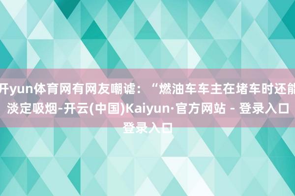 开yun体育网有网友嘲谑：“燃油车车主在堵车时还能淡定吸烟-开云(中国)Kaiyun·官方网站 - 登录入口