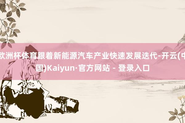 欧洲杯体育跟着新能源汽车产业快速发展迭代-开云(中国)Kaiyun·官方网站 - 登录入口