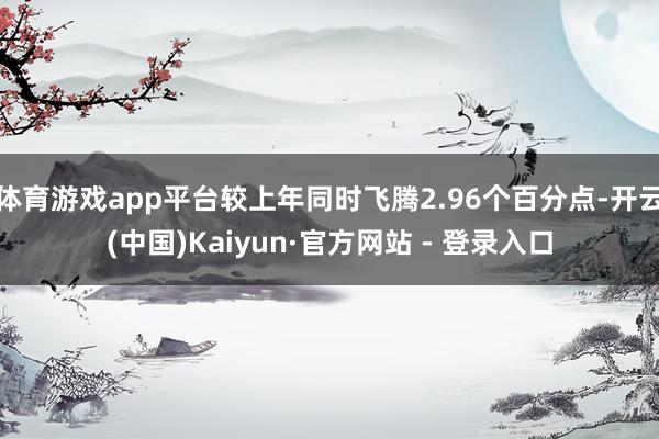 体育游戏app平台较上年同时飞腾2.96个百分点-开云(中国)Kaiyun·官方网站 - 登录入口