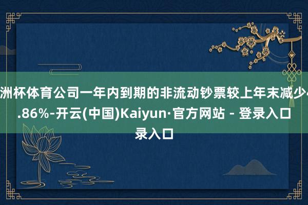 欧洲杯体育公司一年内到期的非流动钞票较上年末减少49.86%-开云(中国)Kaiyun·官方网站 - 登录入口