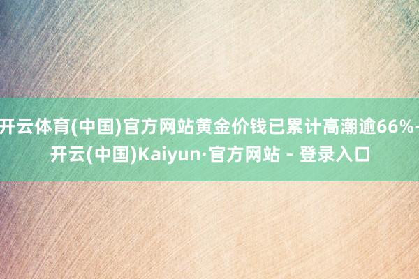 开云体育(中国)官方网站黄金价钱已累计高潮逾66%-开云(中国)Kaiyun·官方网站 - 登录入口