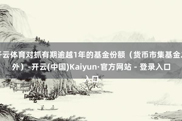 开云体育对抓有期逾越1年的基金份额（货币市集基金之外）-开云(中国)Kaiyun·官方网站 - 登录入口