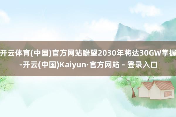 开云体育(中国)官方网站瞻望2030年将达30GW掌握-开云(中国)Kaiyun·官方网站 - 登录入口