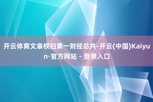 开云体育文章权归第一财经总共-开云(中国)Kaiyun·官方网站 - 登录入口