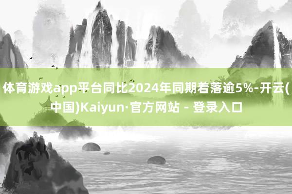 体育游戏app平台同比2024年同期着落逾5%-开云(中国)Kaiyun·官方网站 - 登录入口