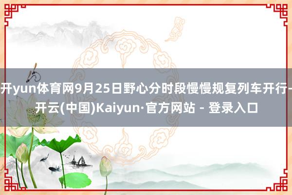 开yun体育网9月25日野心分时段慢慢规复列车开行-开云(中国)Kaiyun·官方网站 - 登录入口