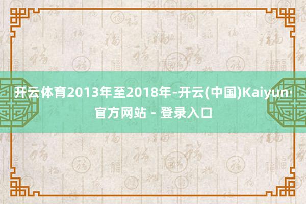 开云体育2013年至2018年-开云(中国)Kaiyun·官方网站 - 登录入口