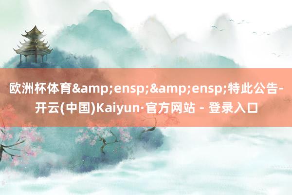 欧洲杯体育&ensp;&ensp;特此公告-开云(中国)Kaiyun·官方网站 - 登录入口