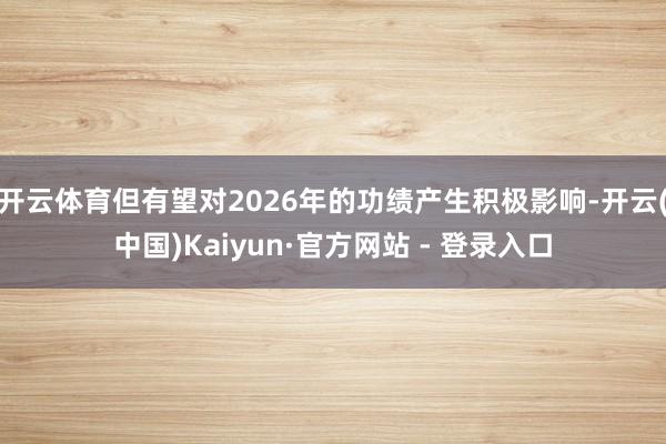 开云体育但有望对2026年的功绩产生积极影响-开云(中国)Kaiyun·官方网站 - 登录入口
