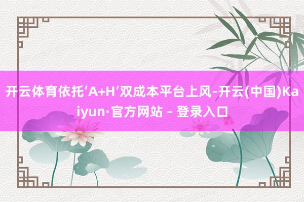 开云体育依托‘A+H’双成本平台上风-开云(中国)Kaiyun·官方网站 - 登录入口