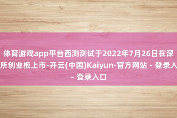 体育游戏app平台西测测试于2022年7月26日在深交所创业板上市-开云(中国)Kaiyun·官方网站 - 登录入口