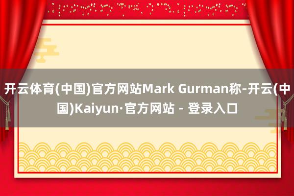 开云体育(中国)官方网站Mark Gurman称-开云(中国)Kaiyun·官方网站 - 登录入口