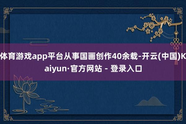 体育游戏app平台从事国画创作40余载-开云(中国)Kaiyun·官方网站 - 登录入口