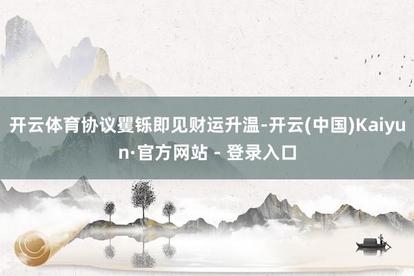 开云体育协议矍铄即见财运升温-开云(中国)Kaiyun·官方网站 - 登录入口