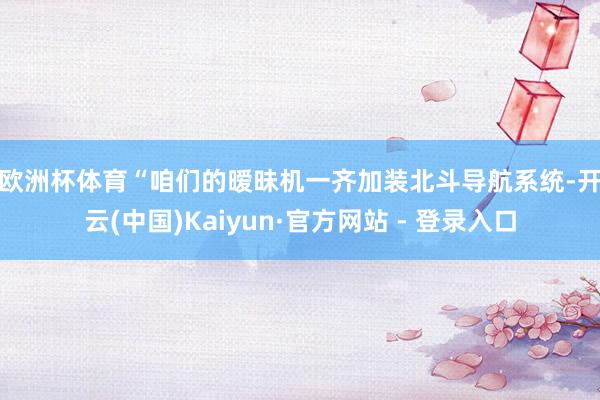 欧洲杯体育 “咱们的暧昧机一齐加装北斗导航系统-开云(中国)Kaiyun·官方网站 - 登录入口