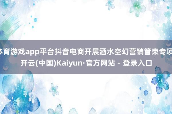 体育游戏app平台抖音电商开展酒水空幻营销管束专项-开云(中国)Kaiyun·官方网站 - 登录入口