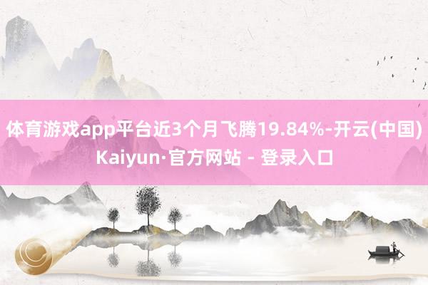 体育游戏app平台近3个月飞腾19.84%-开云(中国)Kaiyun·官方网站 - 登录入口