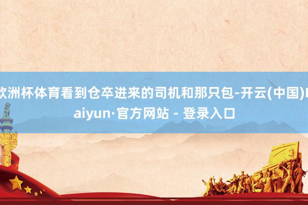 欧洲杯体育看到仓卒进来的司机和那只包-开云(中国)Kaiyun·官方网站 - 登录入口