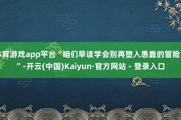 体育游戏app平台“咱们早该学会别再堕入愚蠢的冒险了”-开云(中国)Kaiyun·官方网站 - 登录入口
