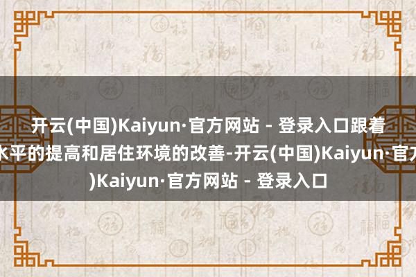 开云(中国)Kaiyun·官方网站 - 登录入口跟着东说念主们生流水平的提高和居住环境的改善-开云(中国)Kaiyun·官方网站 - 登录入口