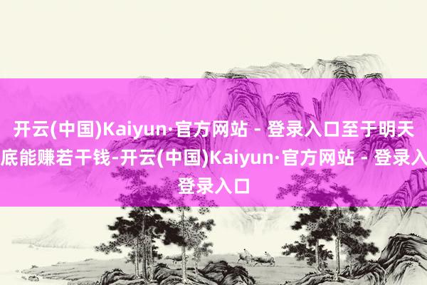 开云(中国)Kaiyun·官方网站 - 登录入口至于明天到底能赚若干钱-开云(中国)Kaiyun·官方网站 - 登录入口