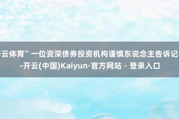 开云体育”一位资深债券投资机构谨慎东说念主告诉记者-开云(中国)Kaiyun·官方网站 - 登录入口